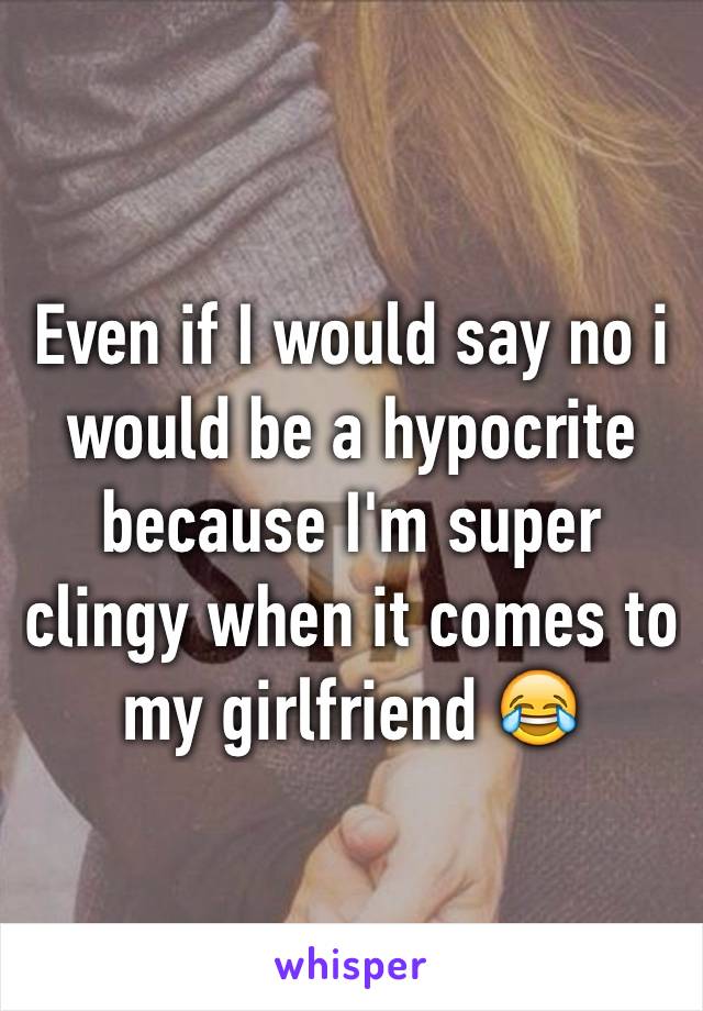 Even if I would say no i would be a hypocrite because I'm super clingy when it comes to my girlfriend 😂