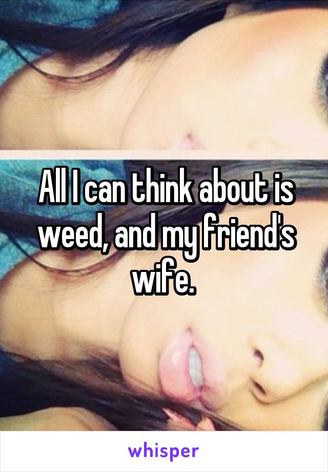 All I can think about is weed, and my friend's wife. 