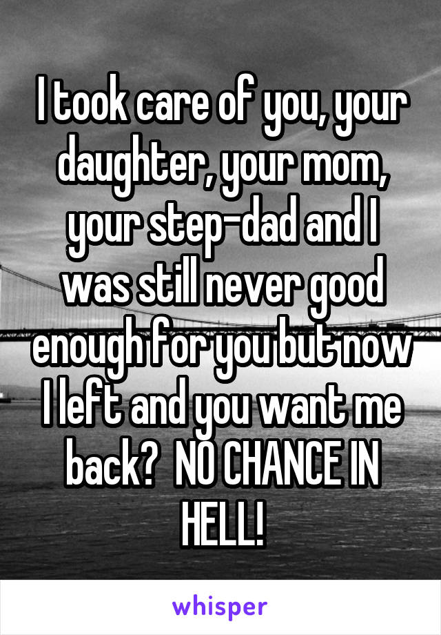 I took care of you, your daughter, your mom, your step-dad and I was still never good enough for you but now I left and you want me back?  NO CHANCE IN HELL!