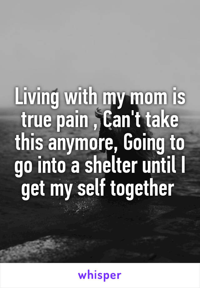 Living with my mom is true pain , Can't take this anymore, Going to go into a shelter until I get my self together 