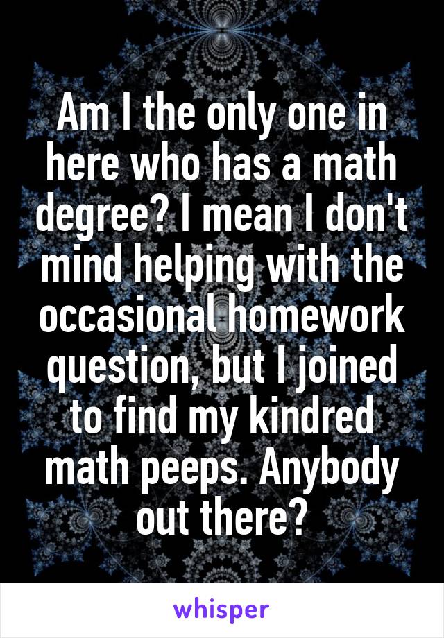 Am I the only one in here who has a math degree? I mean I don't mind helping with the occasional homework question, but I joined to find my kindred math peeps. Anybody out there?