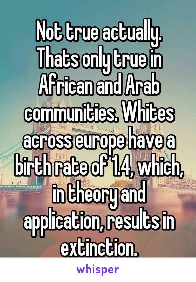 Not true actually. Thats only true in African and Arab communities. Whites across europe have a birth rate of 1.4, which, in theory and application, results in extinction.