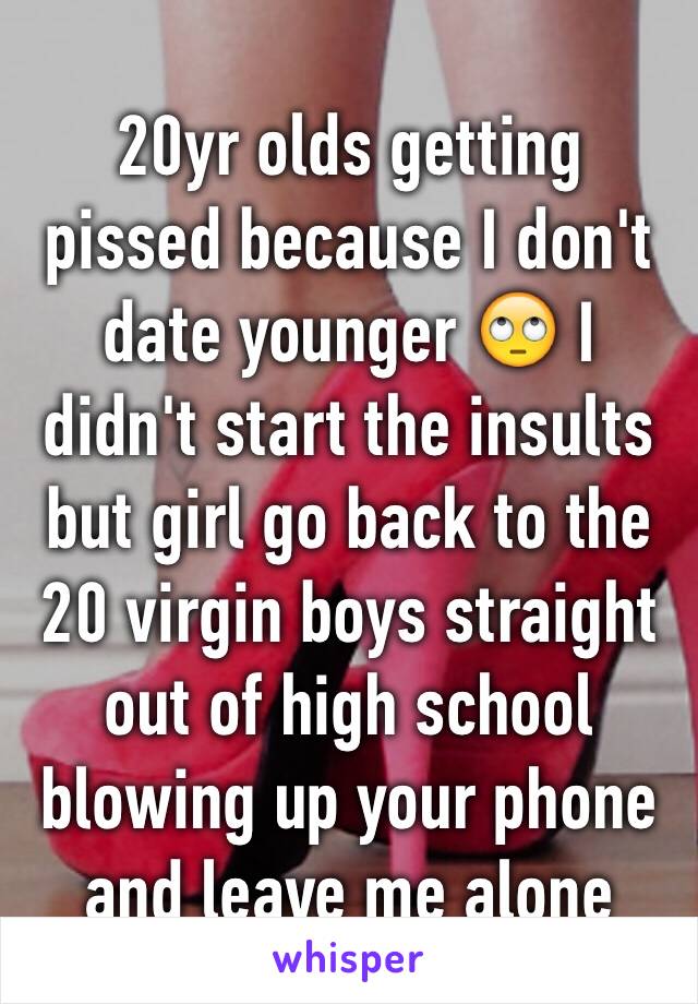 20yr olds getting pissed because I don't date younger 🙄 I didn't start the insults but girl go back to the 20 virgin boys straight out of high school blowing up your phone and leave me alone