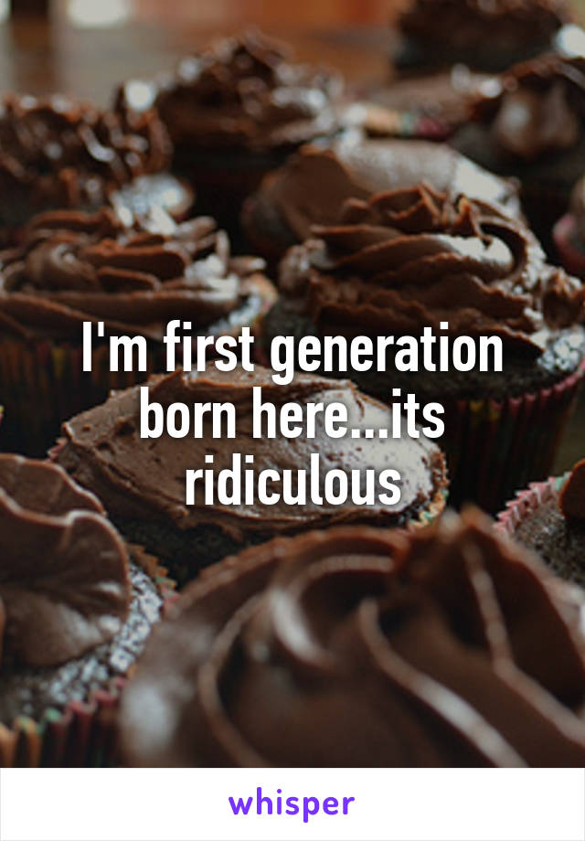 I'm first generation born here...its ridiculous