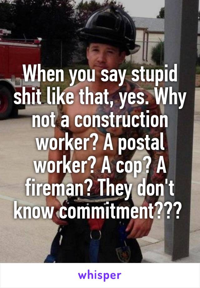 When you say stupid shit like that, yes. Why not a construction worker? A postal worker? A cop? A fireman? They don't know commitment??? 