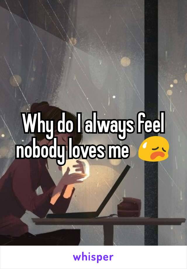 Why do I always feel nobody loves me  😥