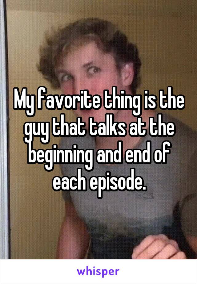 My favorite thing is the guy that talks at the beginning and end of each episode.
