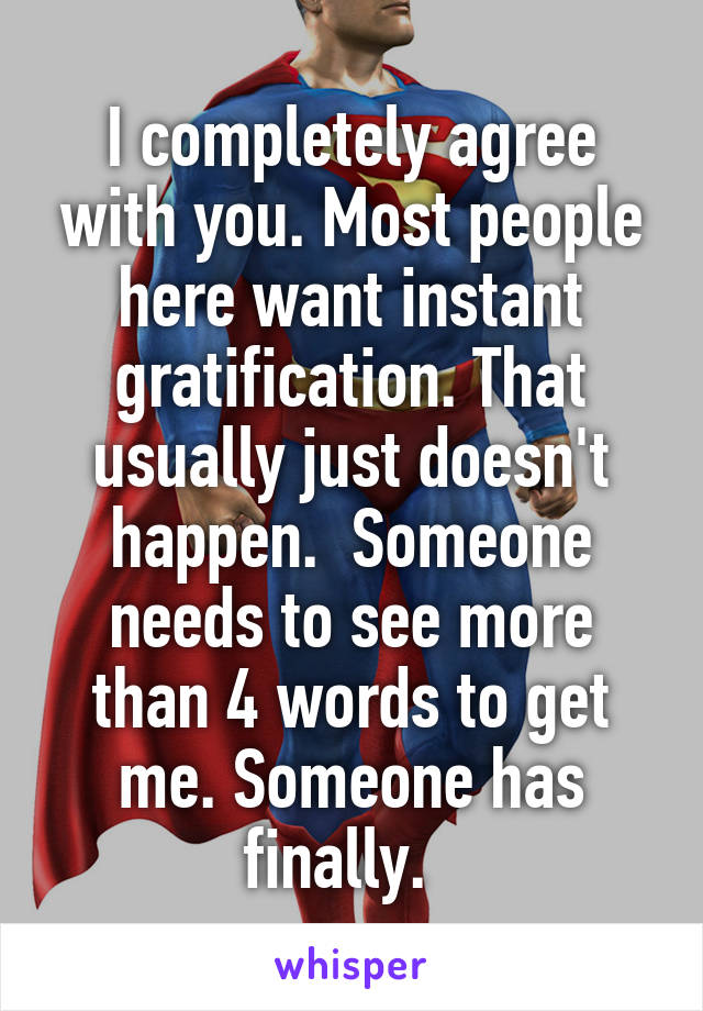 I completely agree with you. Most people here want instant gratification. That usually just doesn't happen.  Someone needs to see more than 4 words to get me. Someone has finally.  