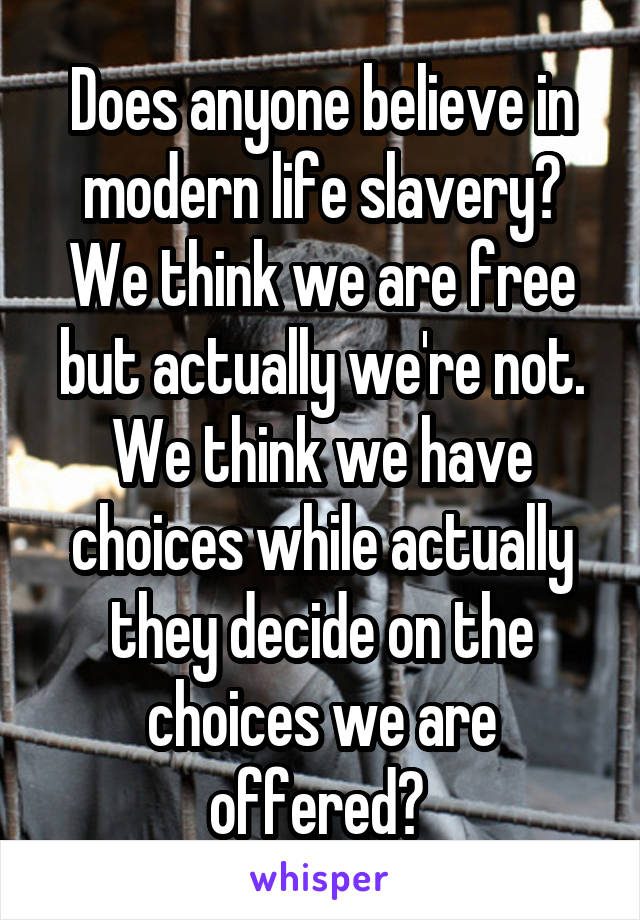 Does anyone believe in modern life slavery? We think we are free but actually we're not. We think we have choices while actually they decide on the choices we are offered? 