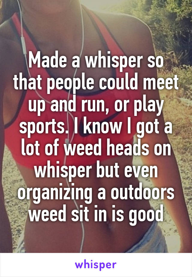 Made a whisper so that people could meet up and run, or play sports. I know I got a lot of weed heads on whisper but even organizing a outdoors weed sit in is good
