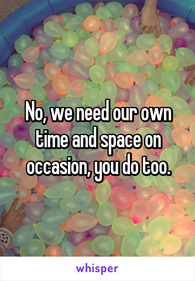 No, we need our own time and space on occasion, you do too.