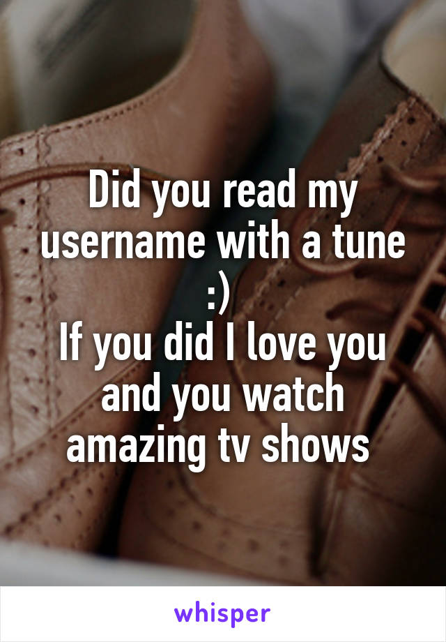 Did you read my username with a tune :) 
If you did I love you and you watch amazing tv shows 