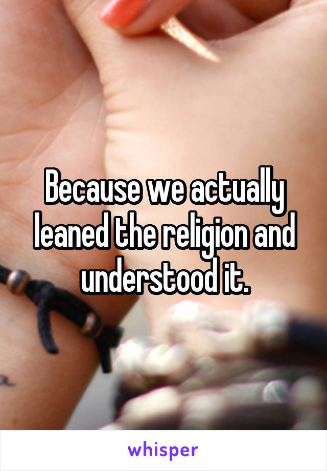 Because we actually leaned the religion and understood it.