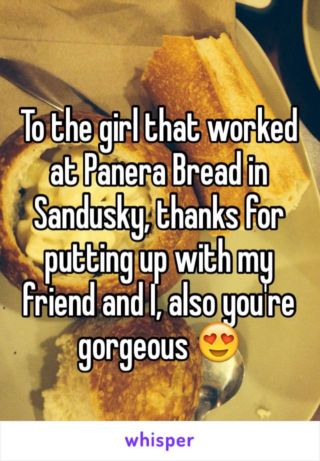 To the girl that worked at Panera Bread in Sandusky, thanks for putting up with my friend and I, also you're gorgeous 😍