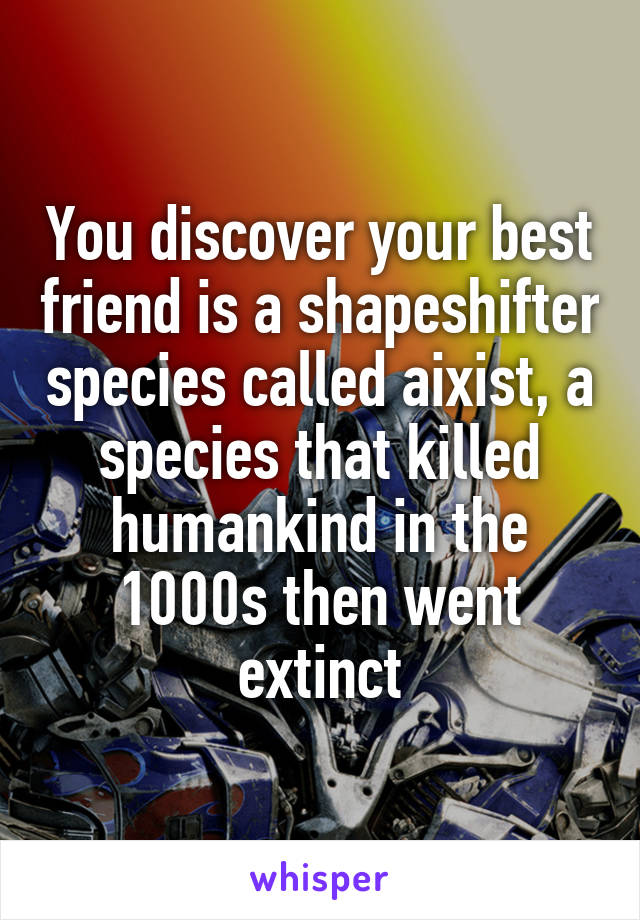 You discover your best friend is a shapeshifter species called aixist, a species that killed humankind in the 1000s then went extinct