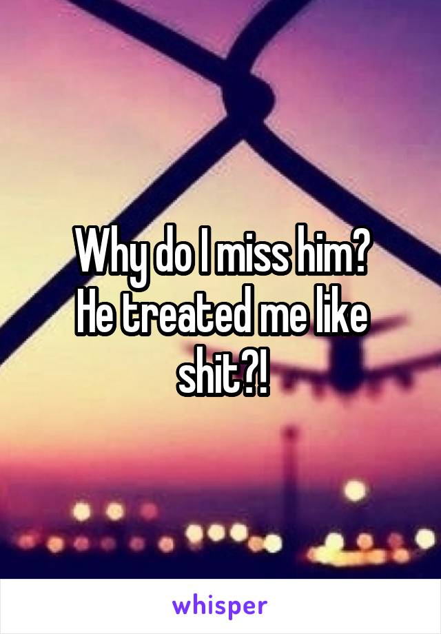 Why do I miss him?
He treated me like shit?!