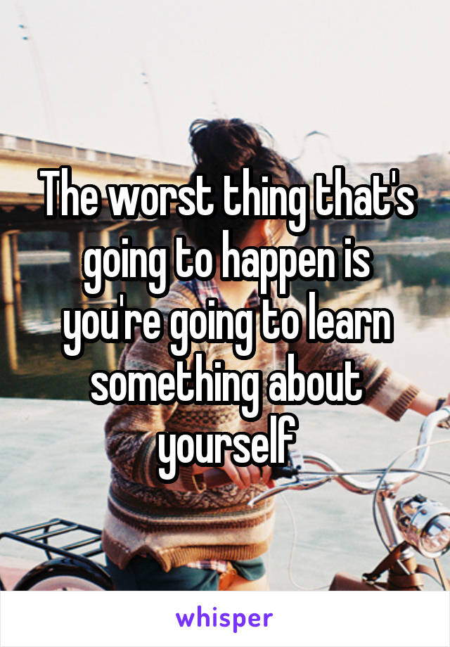 The worst thing that's going to happen is you're going to learn something about yourself