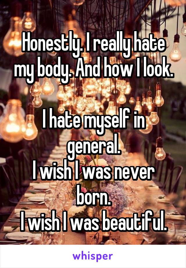 Honestly. I really hate my body. And how I look.

I hate myself in general.
I wish I was never born.
I wish I was beautiful.