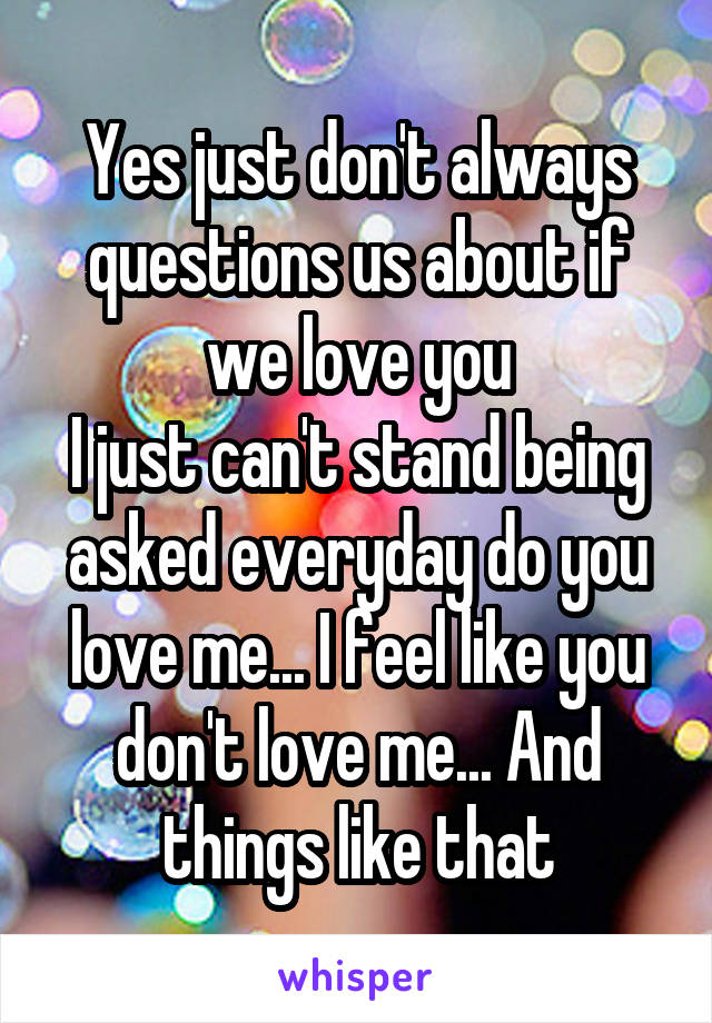 Yes just don't always questions us about if we love you
I just can't stand being asked everyday do you love me... I feel like you don't love me... And things like that