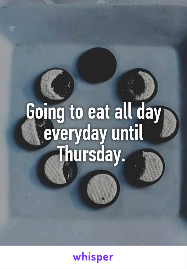 Going to eat all day everyday until Thursday. 