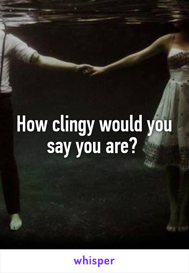 How clingy would you say you are? 