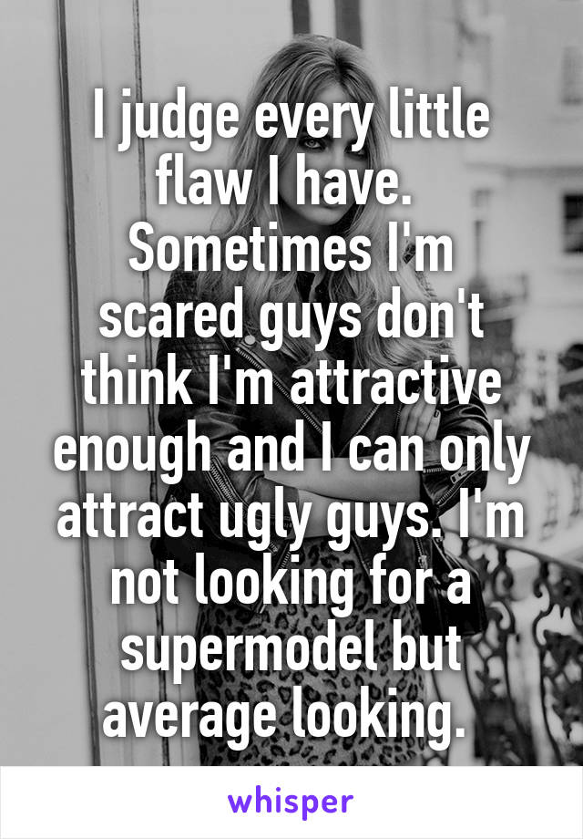 I judge every little flaw I have. 
Sometimes I'm scared guys don't think I'm attractive enough and I can only attract ugly guys. I'm not looking for a supermodel but average looking. 