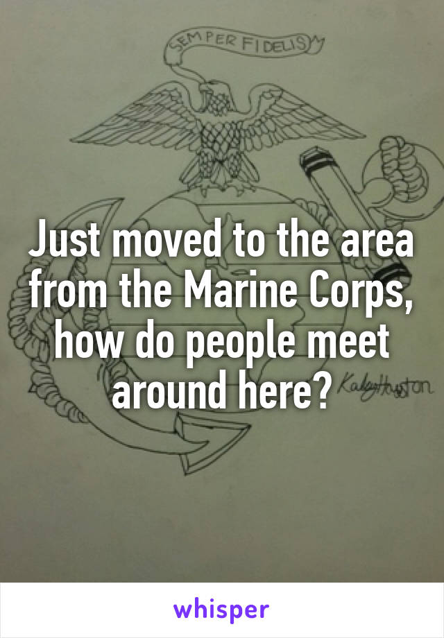 Just moved to the area from the Marine Corps, how do people meet around here?