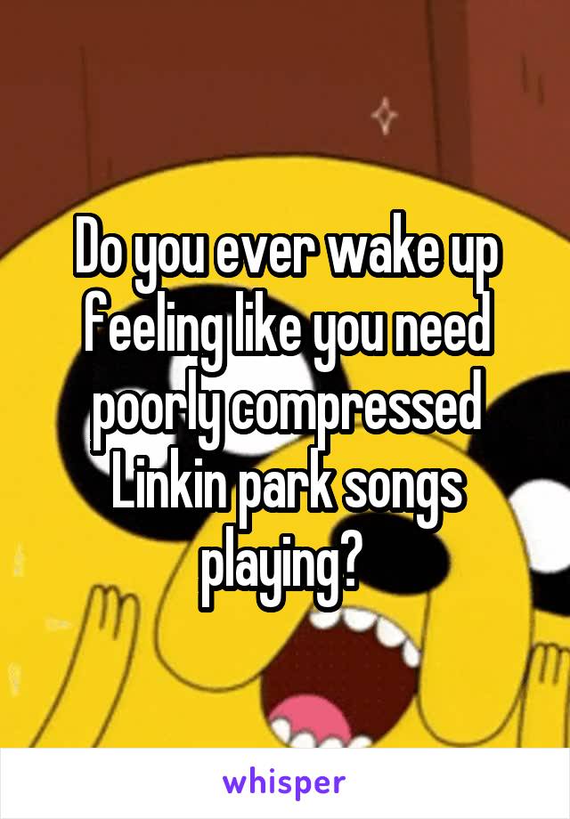 Do you ever wake up feeling like you need poorly compressed Linkin park songs playing? 