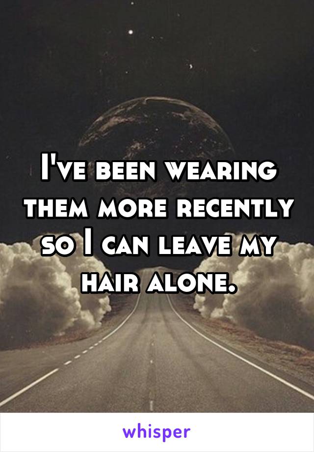 I've been wearing them more recently so I can leave my hair alone.