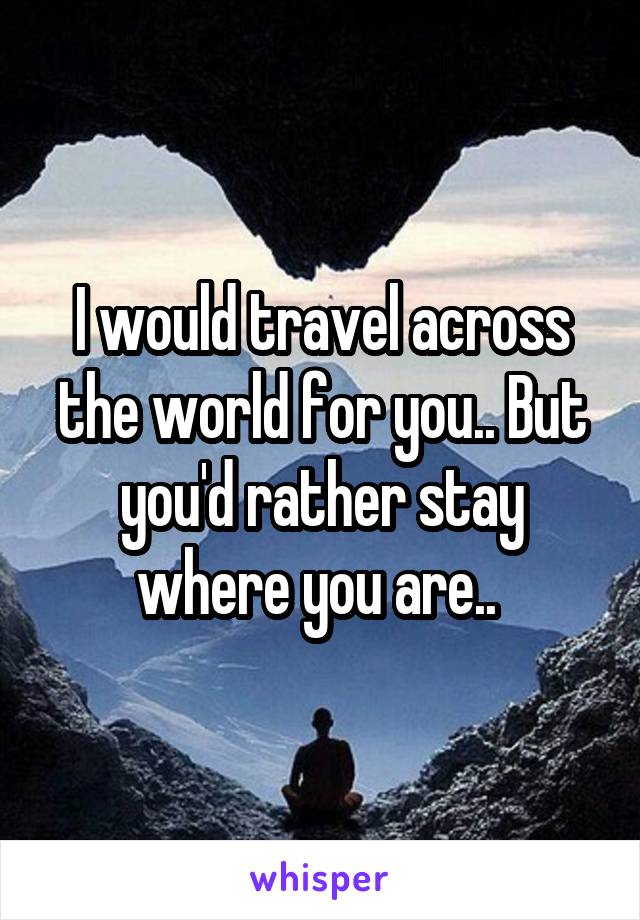 I would travel across the world for you.. But you'd rather stay where you are.. 
