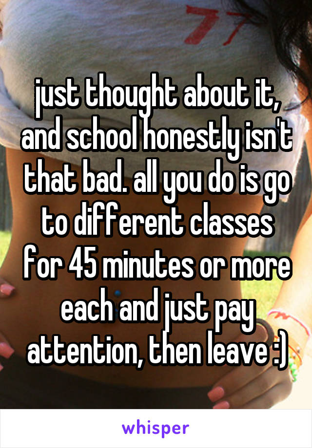 just thought about it, and school honestly isn't that bad. all you do is go to different classes for 45 minutes or more each and just pay attention, then leave :)