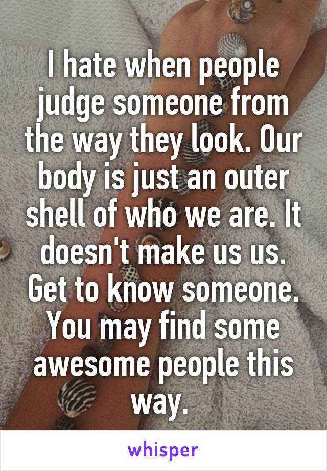 I hate when people judge someone from the way they look. Our body is just an outer shell of who we are. It doesn't make us us. Get to know someone. You may find some awesome people this way. 