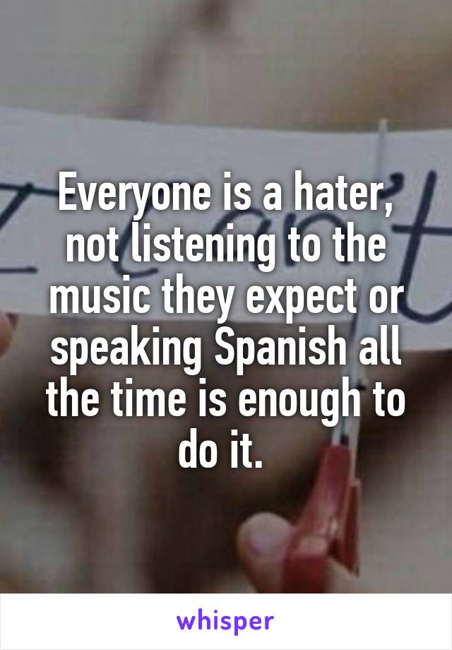 Everyone is a hater, not listening to the music they expect or speaking Spanish all the time is enough to do it. 