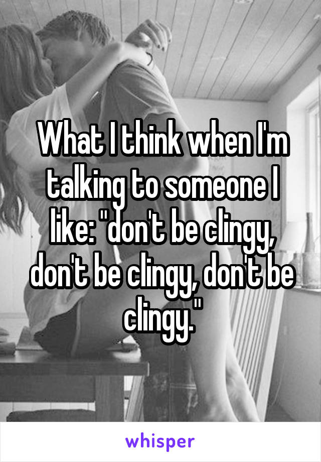 What I think when I'm talking to someone I like: "don't be clingy, don't be clingy, don't be clingy."