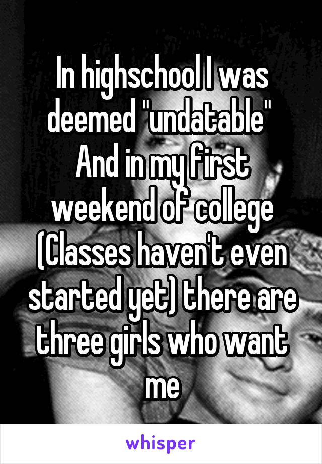 In highschool I was deemed "undatable" 
And in my first weekend of college
(Classes haven't even started yet) there are three girls who want me