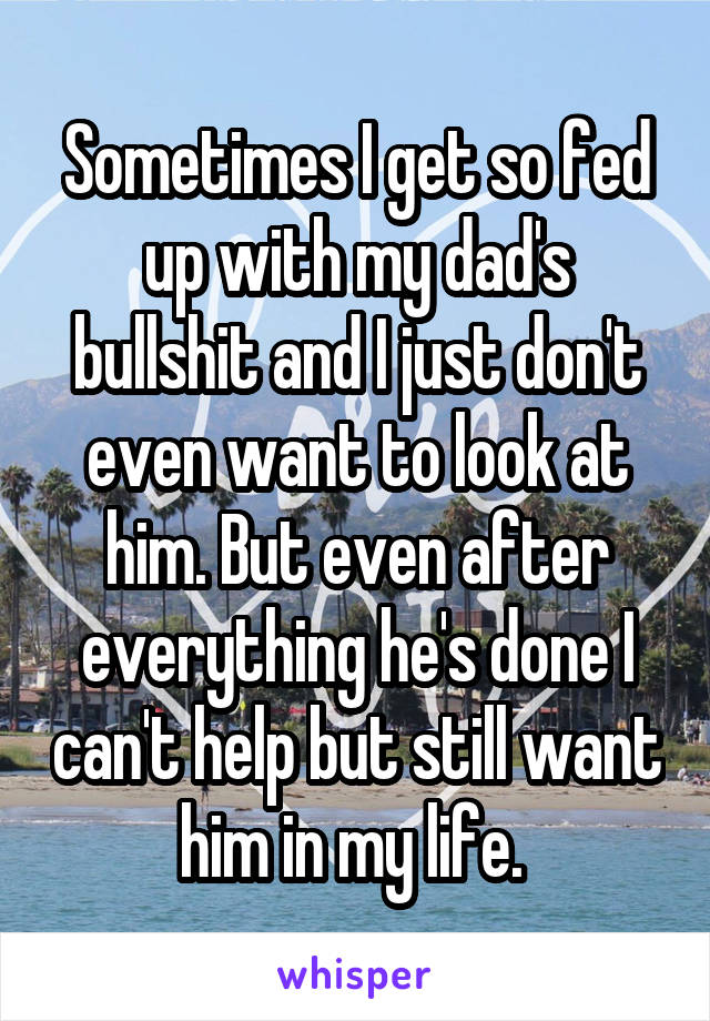 Sometimes I get so fed up with my dad's bullshit and I just don't even want to look at him. But even after everything he's done I can't help but still want him in my life. 