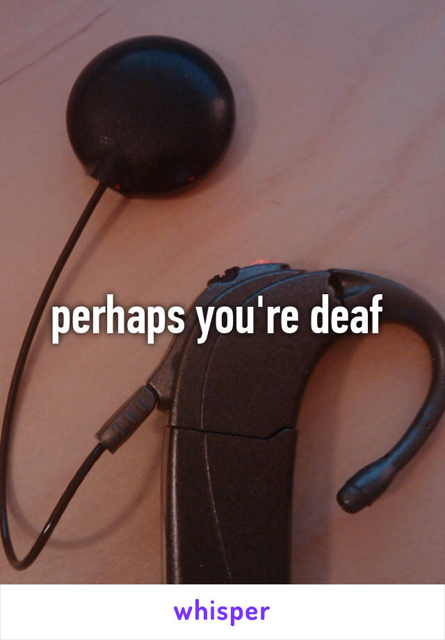 perhaps you're deaf 