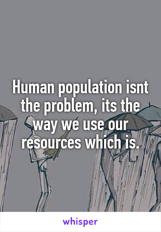 Human population isnt the problem, its the way we use our resources which is.