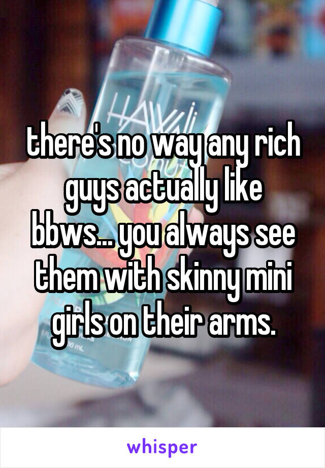 there's no way any rich guys actually like bbws... you always see them with skinny mini girls on their arms.