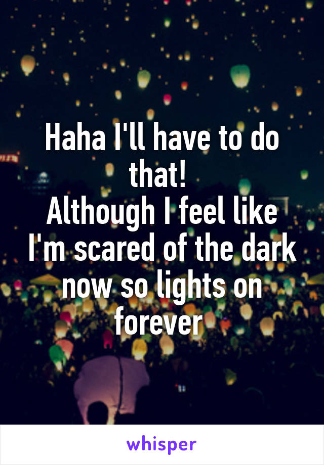 Haha I'll have to do that! 
Although I feel like I'm scared of the dark now so lights on forever 