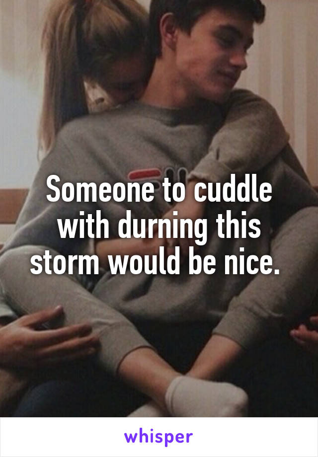 Someone to cuddle with durning this storm would be nice. 