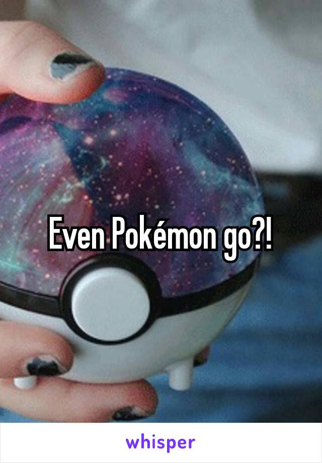 Even Pokémon go?!