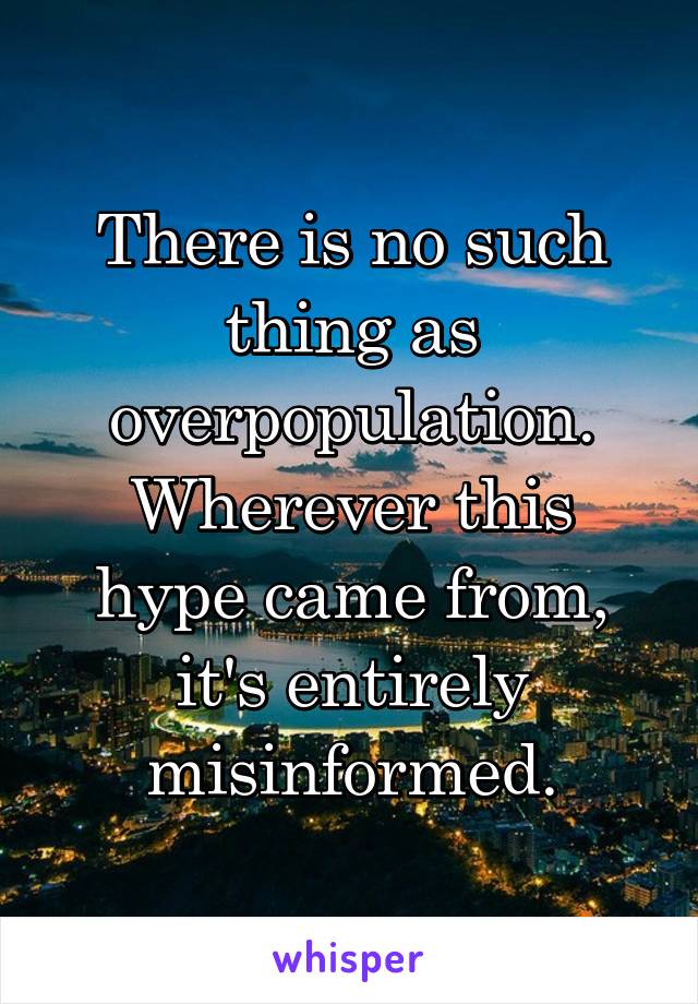 There is no such thing as overpopulation. Wherever this hype came from, it's entirely misinformed.