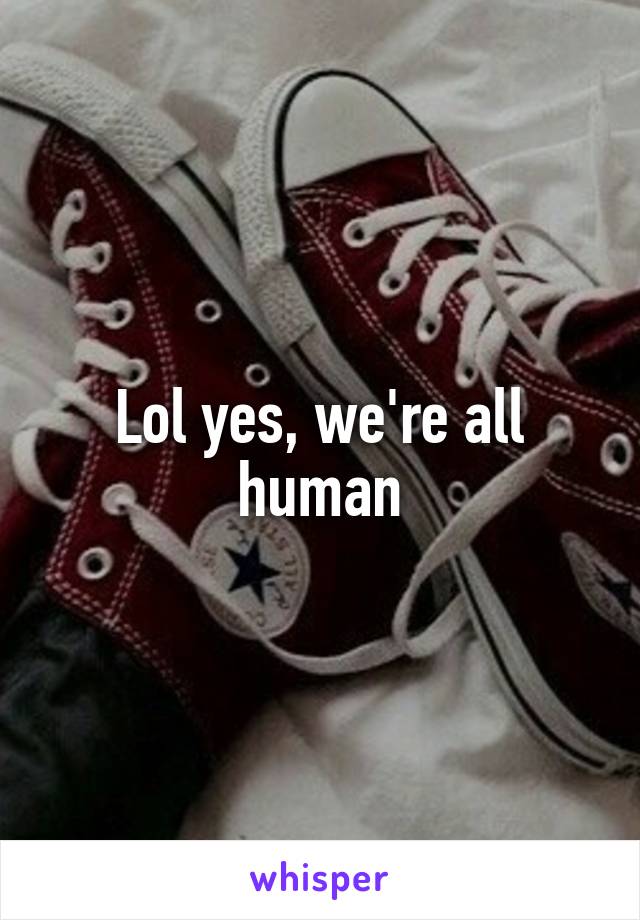 Lol yes, we're all human