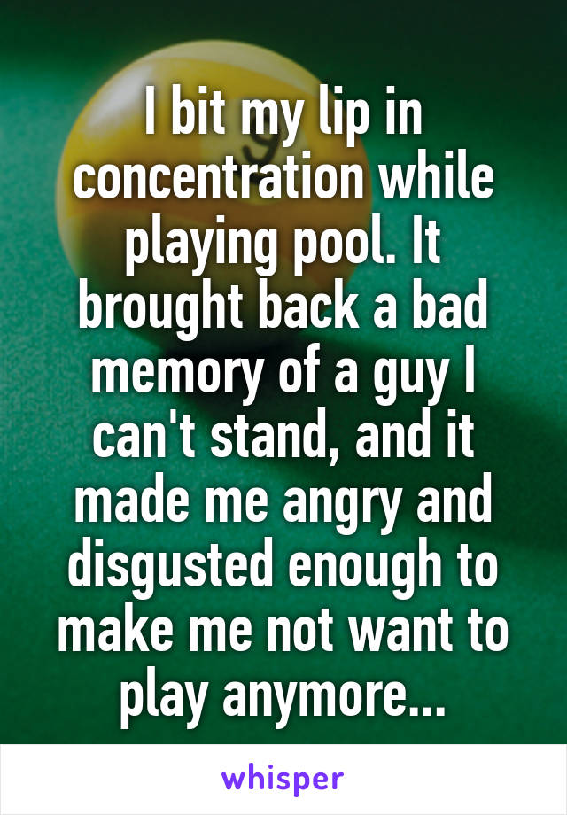 I bit my lip in concentration while playing pool. It brought back a bad memory of a guy I can't stand, and it made me angry and disgusted enough to make me not want to play anymore...