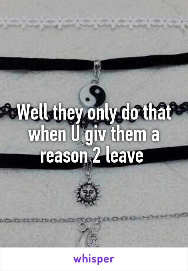 Well they only do that when U giv them a reason 2 leave 