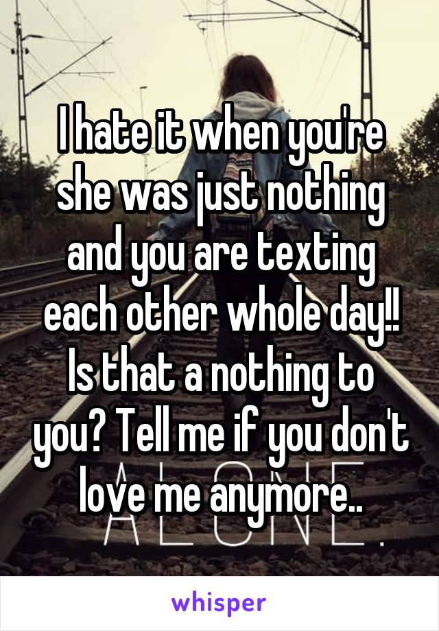 I hate it when you're she was just nothing and you are texting each other whole day!! Is that a nothing to you? Tell me if you don't love me anymore..