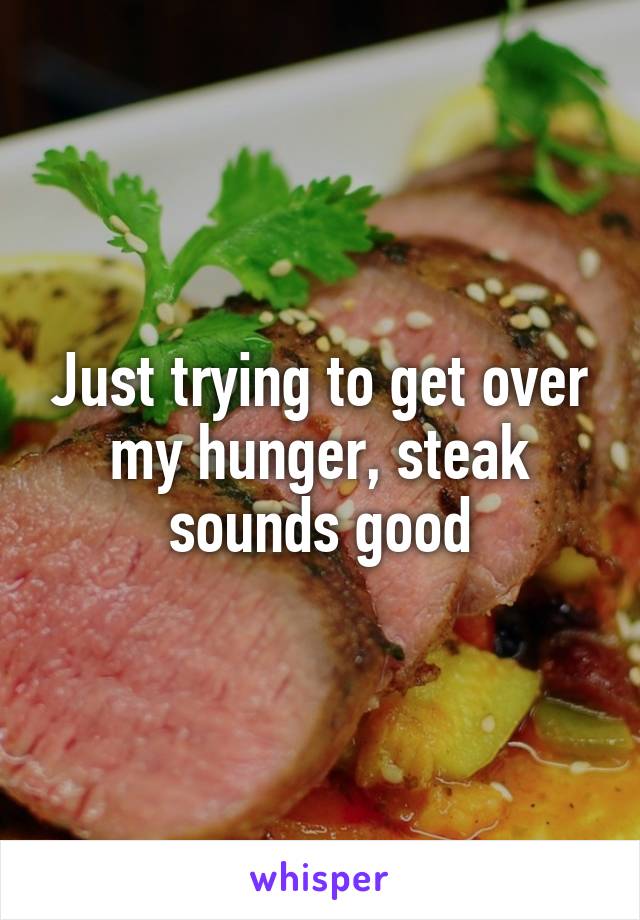 Just trying to get over my hunger, steak sounds good
