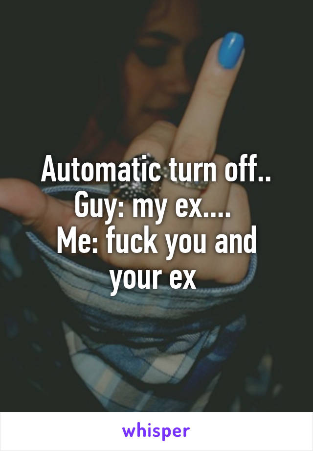 Automatic turn off.. Guy: my ex.... 
Me: fuck you and your ex 