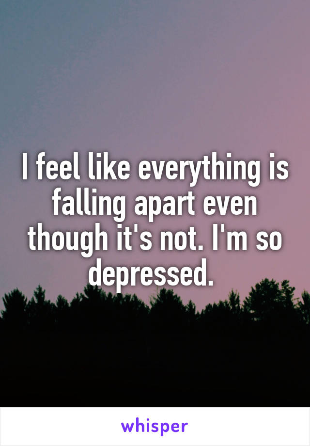 I feel like everything is falling apart even though it's not. I'm so depressed. 